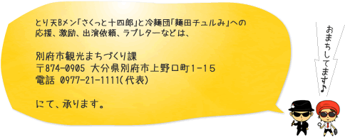 とり天Bメン「さくっと十四郎」と冷麺団「麺田チュルみ」への応援、激励、出演依頼、ラブレターなどは、別府市観光まちづくり課 〒874-0905 大分県別府市上野口町１-１５ 電話 0977-21-1111(代表) にて、承ります。