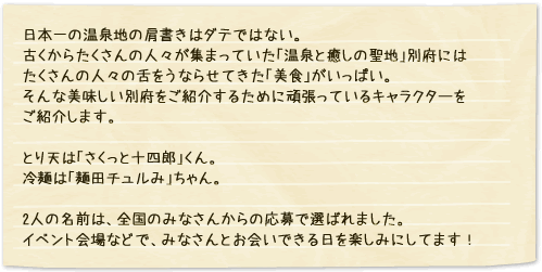 日本一の温泉地の肩書きはダテではない。古くからたくさんの人々が集まっていた「温泉と癒しの聖地」別府にはたくさんの人々の舌をうならせてきた「美食」がいっぱい。そんな美味しい別府をご紹介するために頑張っているキャラクターをご紹介します。とり天は「さくっと十四郎」くん。冷麺は「麺田チュルみ」ちゃん。2人の名前は、全国のみなさんからの応募で選ばれました。イベント会場などで、みなさんとお会いできる日を楽しみにしてます！